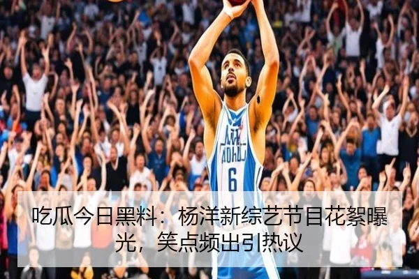 吃瓜今日黑料：杨洋新综艺节目花絮曝光，笑点频出引热议
