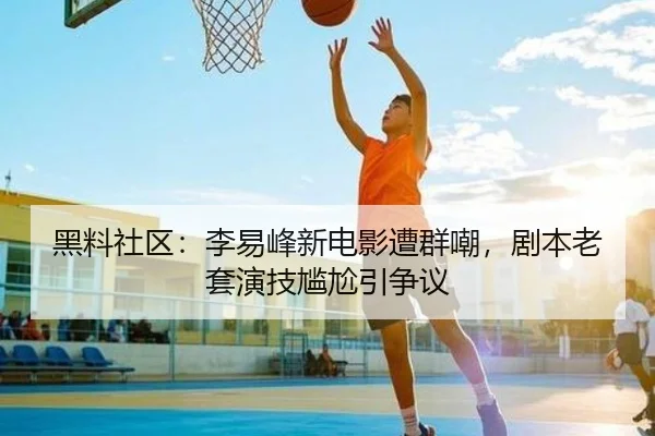 黑料社区：李易峰新电影遭群嘲，剧本老套演技尴尬引争议